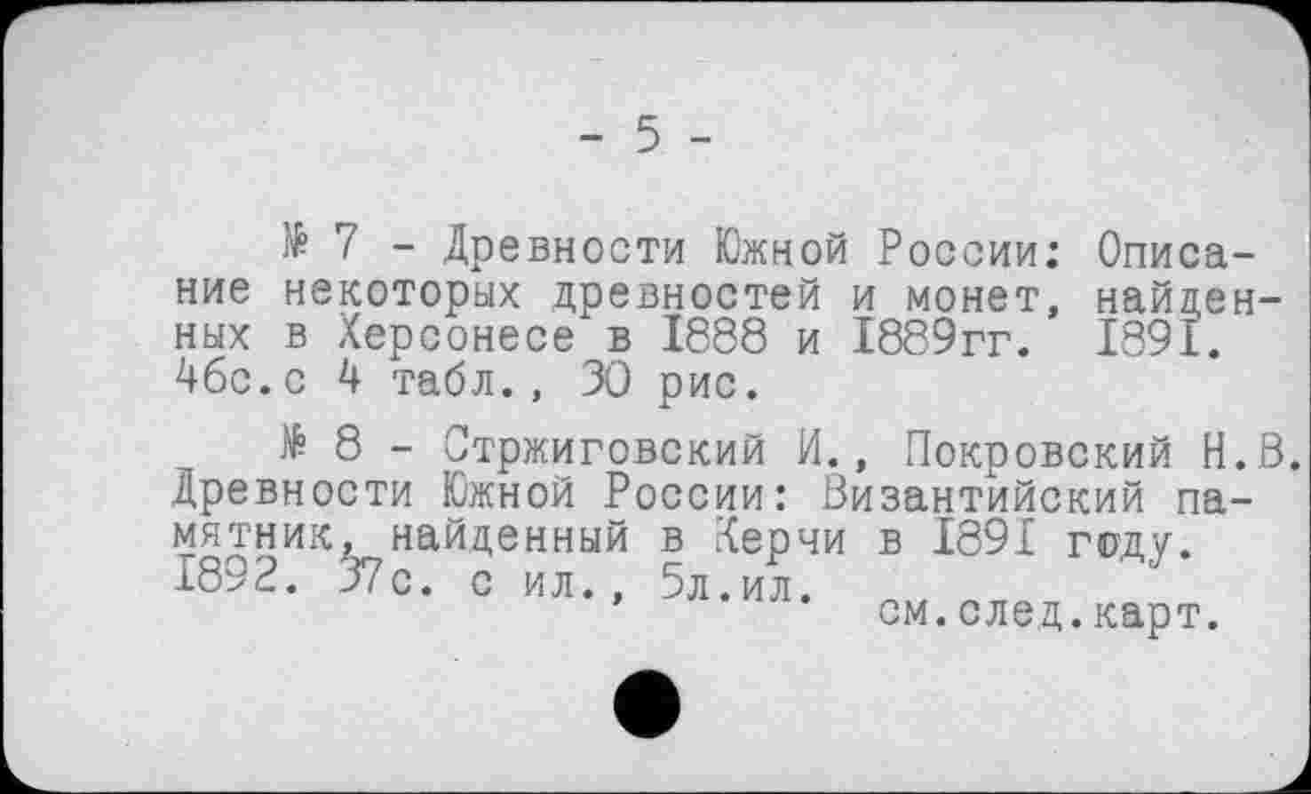 ﻿- 5 -
№ 7 - Древности Южной России: Описание некоторых древностей и монет, найденных в Херсонесе в 1888 и 1889гг. 1891. 4бс.с 4 табл., 30 рис.
18- Стржиговский И., Покровский H.S. Древности Южной России: Византийский памятник, найденный в Керчи в 1891 году. 1892. 37с. с ил., 5л.ил.
’	см.след.карт.